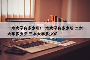 一本大学有多少所/一本大学有多少所 二本大学多少岁 三本大学多少岁