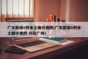 广东新增8例本土确诊病例(广东新增8例本土确诊病例 均在广州)