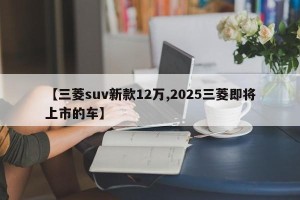 【三菱suv新款12万,2025三菱即将上市的车】