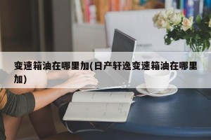 变速箱油在哪里加(日产轩逸变速箱油在哪里加)