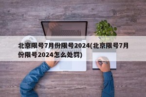 北京限号7月份限号2024(北京限号7月份限号2024怎么处罚)