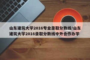 山东建筑大学2016专业录取分数线/山东建筑大学2016录取分数线中外合作办学