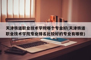 天津铁道职业技术学院哪个专业好(天津铁道职业技术学院专业排名比较好的专业有哪些)