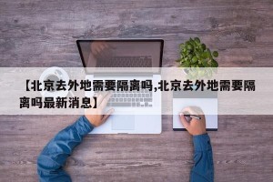 【北京去外地需要隔离吗,北京去外地需要隔离吗最新消息】
