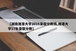 【湖南湘潭大学2016录取分数线,湘潭大学17年录取分数】
