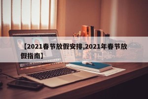 【2021春节放假安排,2021年春节放假指南】