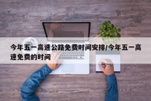 今年五一高速公路免费时间安排/今年五一高速免费的时间