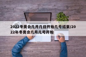 2022冬奥会几月几日开始几号结束/2022年冬奥会几月几号开始