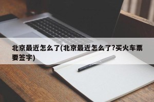 北京最近怎么了(北京最近怎么了?买火车票要签字)