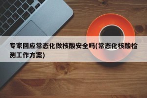 专家回应常态化做核酸安全吗(常态化核酸检测工作方案)