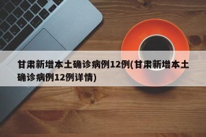 甘肃新增本土确诊病例12例(甘肃新增本土确诊病例12例详情)
