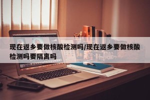 现在返乡要做核酸检测吗/现在返乡要做核酸检测吗要隔离吗