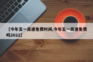 【今年五一高速免费时间,今年五一高速免费吗2022】