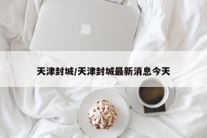 天津封城/天津封城最新消息今天