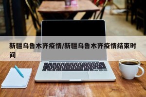 新疆乌鲁木齐疫情/新疆乌鲁木齐疫情结束时间