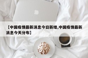 【中国疫情最新消息今日新增,中国疫情最新消息今天分布】