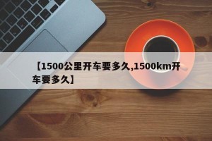 【1500公里开车要多久,1500km开车要多久】