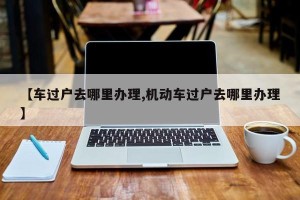 【车过户去哪里办理,机动车过户去哪里办理】