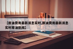 【原油费用最新消息实时,原油费用最新消息实时原油新闻】
