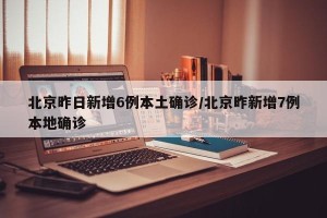 北京昨日新增6例本土确诊/北京昨新增7例本地确诊