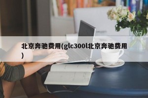 北京奔驰费用(glc300l北京奔驰费用)