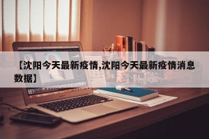 【沈阳今天最新疫情,沈阳今天最新疫情消息数据】