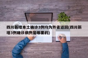 四川新增本土确诊3例均为外省返回(四川新增3例确诊病例是哪里的)