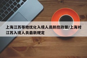 上海江苏等地优化入境人员防控政策/上海对江苏入境人员最新规定