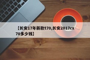 【长安17年新款t70,长安2017cx70多少钱】