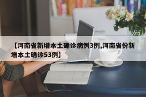 【河南省新增本土确诊病例3例,河南省份新增本土确诊53例】