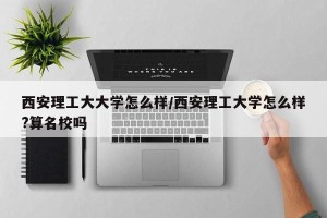 西安理工大大学怎么样/西安理工大学怎么样?算名校吗