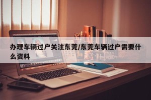 办理车辆过户关注东莞/东莞车辆过户需要什么资料