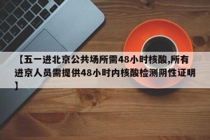 【五一进北京公共场所需48小时核酸,所有进京人员需提供48小时内核酸检测阴性证明】