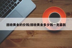 回收黄金的价钱/回收黄金多少钱一克最新