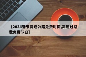 【2024春节高速公路免费时间,高速过路费免费节日】