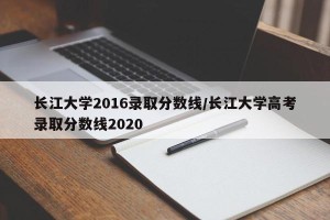 长江大学2016录取分数线/长江大学高考录取分数线2020