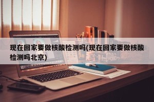 现在回家要做核酸检测吗(现在回家要做核酸检测吗北京)