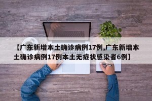 【广东新增本土确诊病例17例,广东新增本土确诊病例17例本土无症状感染者6例】