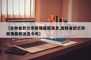 【吉林省舒兰市疫情最新消息,吉林省舒兰市疫情最新消息今天】