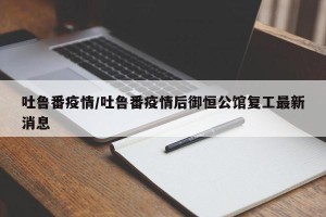 吐鲁番疫情/吐鲁番疫情后御恒公馆复工最新消息