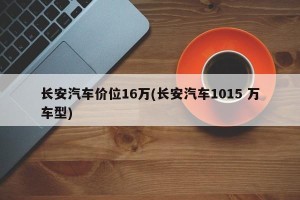 长安汽车价位16万(长安汽车1015 万车型)