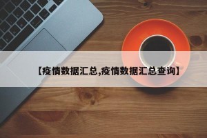 【疫情数据汇总,疫情数据汇总查询】