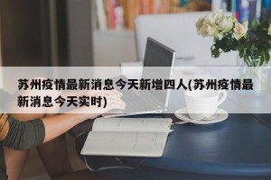 苏州疫情最新消息今天新增四人(苏州疫情最新消息今天实时)