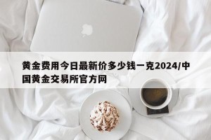黄金费用今日最新价多少钱一克2024/中国黄金交易所官方网
