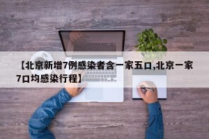 【北京新增7例感染者含一家五口,北京一家7口均感染行程】