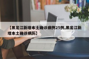 【黑龙江新增本土确诊病例25例,黑龙江新增本土确诊病历】