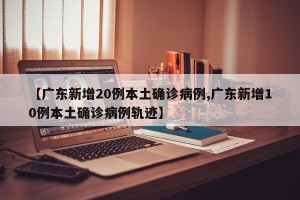 【广东新增20例本土确诊病例,广东新增10例本土确诊病例轨迹】