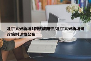 北京大兴新增1例核酸阳性/北京大兴新增确诊病例详情公布
