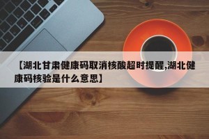 【湖北甘肃健康码取消核酸超时提醒,湖北健康码核验是什么意思】