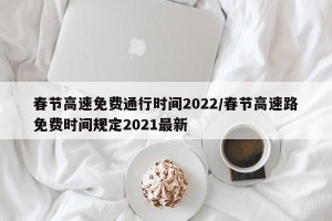 春节高速免费通行时间2022/春节高速路免费时间规定2021最新